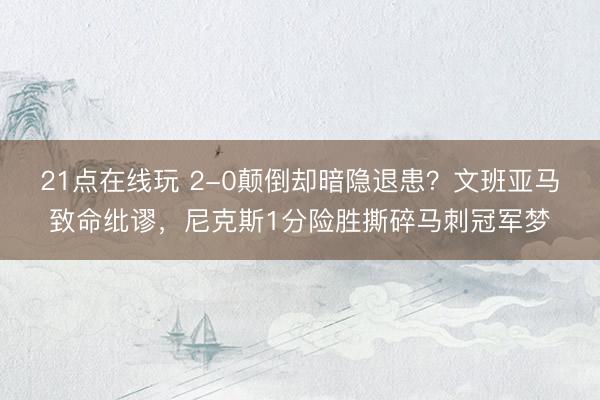 21点在线玩 2-0颠倒却暗隐退患？文班亚马致命纰谬，尼克斯1分险胜撕碎马刺冠军梦