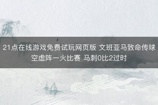 21点在线游戏免费试玩网页版 文班亚马致命传球空虚阵一火比赛 马刺0比2过时