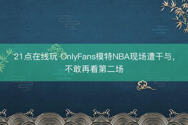 21点在线玩 OnlyFans模特NBA现场遭干与，不敢再看第二场