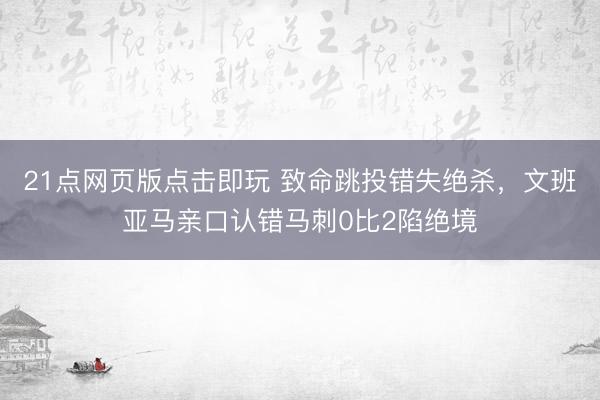 21点网页版点击即玩 致命跳投错失绝杀，文班亚马亲口认错马刺0比2陷绝境