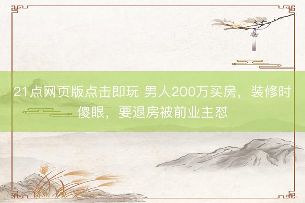 21点网页版点击即玩 男人200万买房，装修时傻眼，要退房被前业主怼