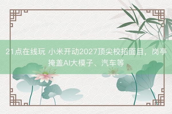 21点在线玩 小米开动2027顶尖校招面目，岗亭掩盖AI大模子、汽车等