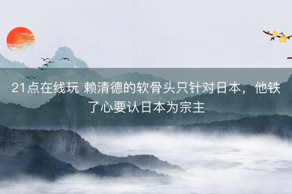 21点在线玩 赖清德的软骨头只针对日本，他铁了心要认日本为宗主