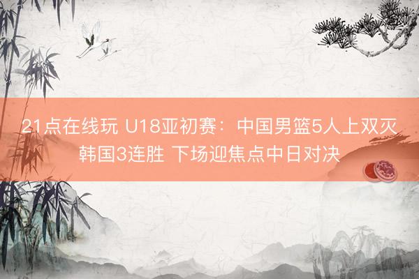 21点在线玩 U18亚初赛：中国男篮5人上双灭韩国3连胜 下场迎焦点中日对决