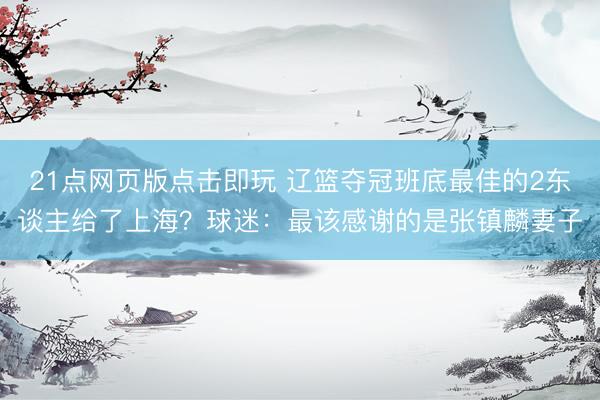 21点网页版点击即玩 辽篮夺冠班底最佳的2东谈主给了上海?球迷:最该感谢的是张镇麟妻子