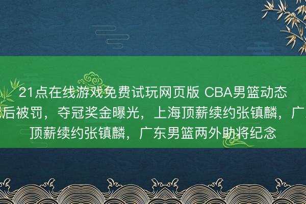 21点在线游戏免费试玩网页版 CBA男篮动态速递！上海男篮夺冠后被罚，夺冠奖金曝光，上海顶薪续约张镇麟，广东男篮两外助将纪念