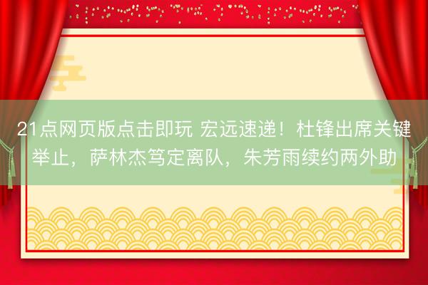 21点网页版点击即玩 宏远速递！杜锋出席关键举止，萨林杰笃定离队，朱芳雨续约两外助