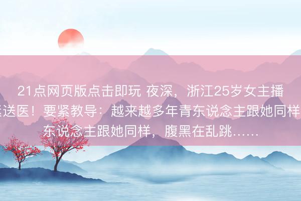 21点网页版点击即玩 夜深，浙江25岁女主播遽然下播，被要紧送医！要紧教导：越来越多年青东说念主跟她同样，腹黑在乱跳……