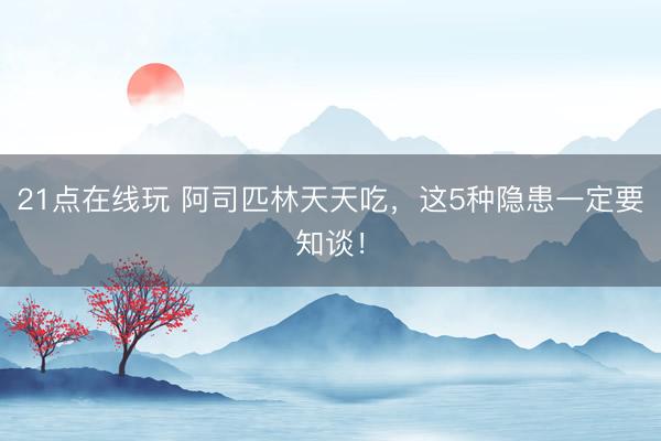 21点在线玩 阿司匹林天天吃，这5种隐患一定要知谈！