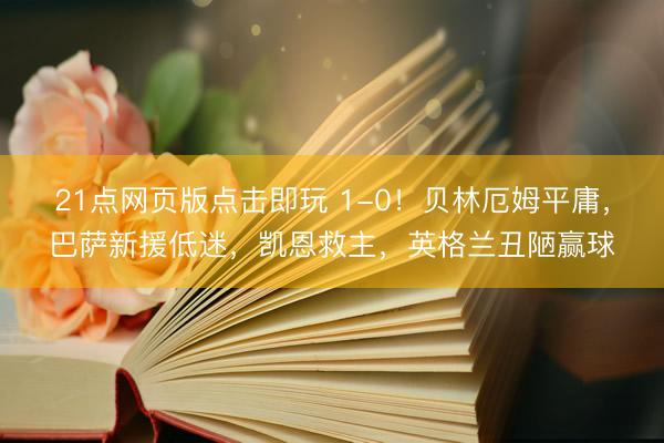 21点网页版点击即玩 1-0！贝林厄姆平庸，巴萨新援低迷，凯恩救主，英格兰丑陋赢球