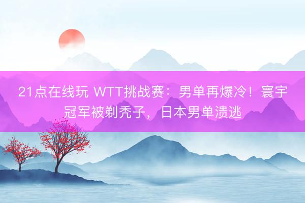 21点在线玩 WTT挑战赛：男单再爆冷！寰宇冠军被剃秃子，日本男单溃逃