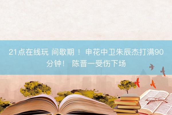 21点在线玩 间歇期 ！申花中卫朱辰杰打满90分钟！ 陈晋一受伤下场