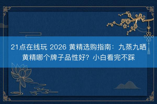 21点在线玩 2026 黄精选购指南：九蒸九晒黄精哪个牌子品性好？小白看完不踩