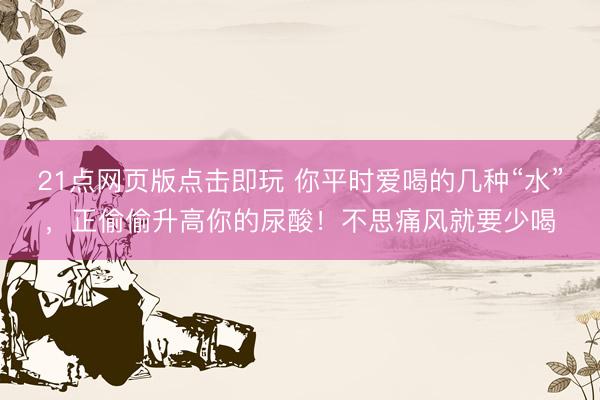 21点网页版点击即玩 你平时爱喝的几种“水”，正偷偷升高你的尿酸！不思痛风就要少喝