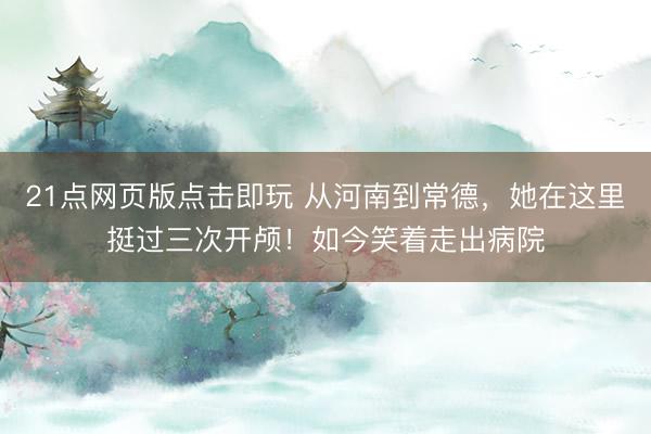 21点网页版点击即玩 从河南到常德，她在这里挺过三次开颅！如今笑着走出病院
