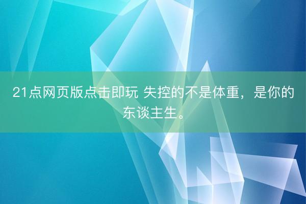 21点网页版点击即玩 失控的不是体重，是你的东谈主生。