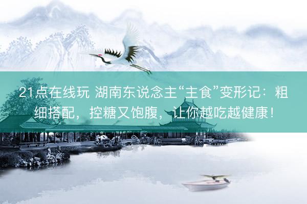21点在线玩 湖南东说念主“主食”变形记：粗细搭配，控糖又饱腹，让你越吃越健康！