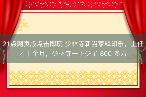 21点网页版点击即玩 少林寺新当家释印乐，上任才十个月，少林寺一下少了 800 多万