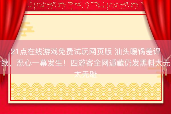 21点在线游戏免费试玩网页版 汕头暖锅差评后续，恶心一幕发生！四游客全网遁藏仍发黑料太无耻