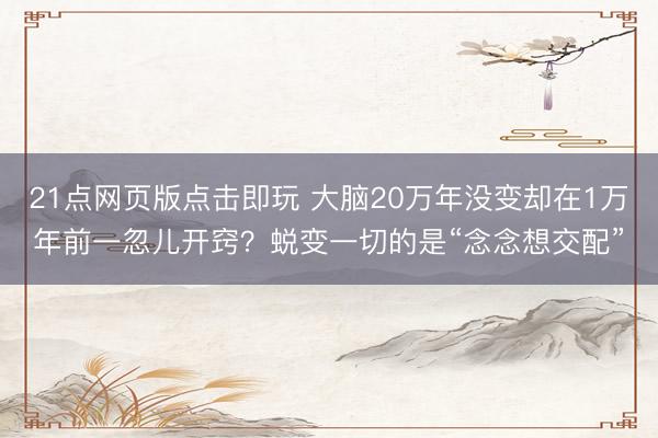 21点网页版点击即玩 大脑20万年没变却在1万年前一忽儿开窍？蜕变一切的是“念念想交配”