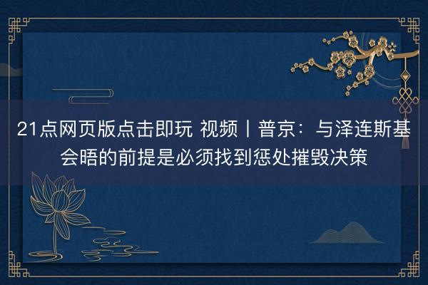 21点网页版点击即玩 视频丨普京：与泽连斯基会晤的前提是必须找到惩处摧毁决策