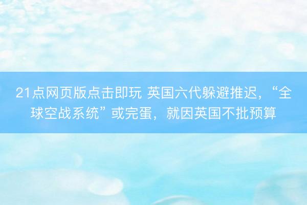 21点网页版点击即玩 英国六代躲避推迟，“全球空战系统” 或完蛋，就因英国不批预算