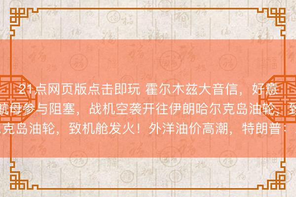 21点网页版点击即玩 霍尔木兹大音信，好意思军告示：“林肯”号航母参与阻塞，战机空袭开往伊朗哈尔克岛油轮，致机舱发火！外洋油价高潮，特朗普：尽快杀青条约