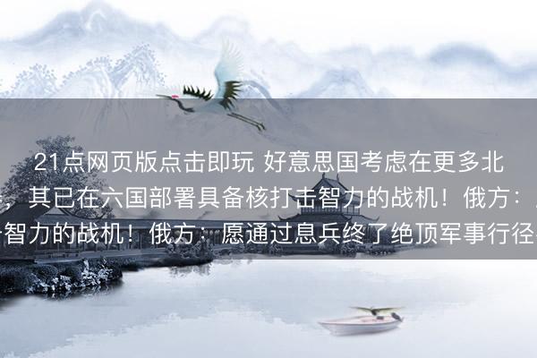21点网页版点击即玩 好意思国考虑在更多北约欧洲国度部署核兵器，其已在六国部署具备核打击智力的战机！俄方：愿通过息兵终了绝顶军事行径考虑