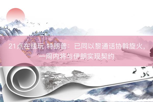 21点在线玩 特朗普：已同以黎通话协斡旋火，一周内将与伊朗实现契约