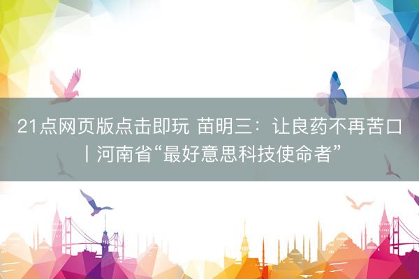 21点网页版点击即玩 苗明三：让良药不再苦口丨河南省“最好意思科技使命者”