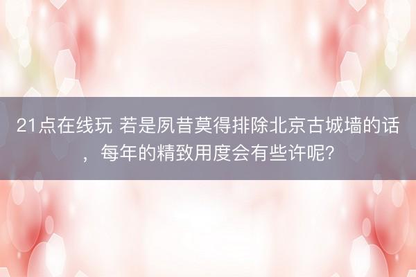21点在线玩 若是夙昔莫得排除北京古城墙的话，每年的精致用度会有些许呢？