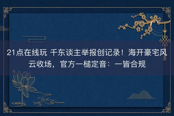 21点在线玩 千东谈主举报创记录！海开豪宅风云收场，官方一槌定音：一皆合规