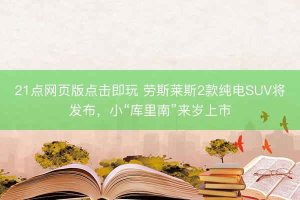 21点网页版点击即玩 劳斯莱斯2款纯电SUV将发布，小“库里南”来岁上市