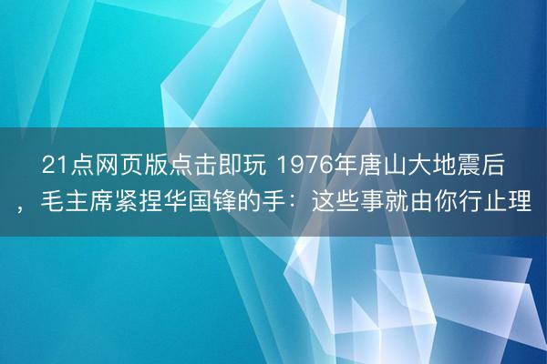 21点网页版点击即玩 1976年唐山大地震后，毛主席紧捏华国锋的手：这些事就由你行止理