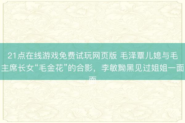 21点在线游戏免费试玩网页版 毛泽覃儿媳与毛主席长女“毛金花”的合影，李敏黝黑见过姐姐一面