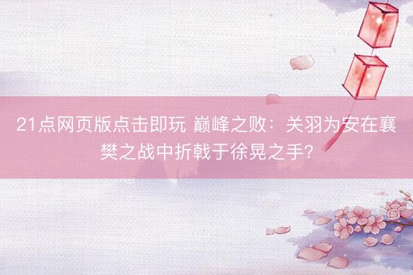 21点网页版点击即玩 巅峰之败：关羽为安在襄樊之战中折戟于徐晃之手？