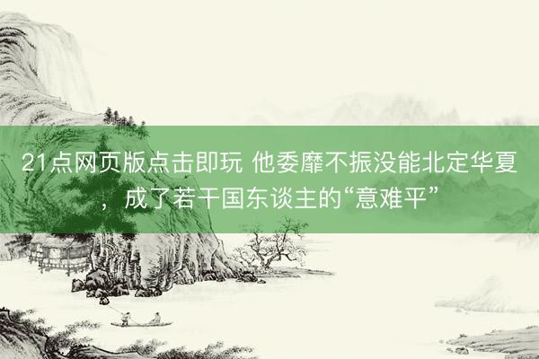 21点网页版点击即玩 他委靡不振没能北定华夏，成了若干国东谈主的“意难平”