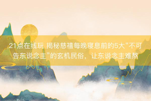 21点在线玩 揭秘慈禧每晚寝息前的5大“不可告东说念主”的玄机民俗，让东说念主难熬