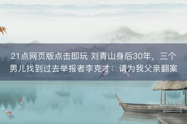 21点网页版点击即玩 刘青山身后30年，三个男儿找到过去举报者李克才：请为我父亲翻案