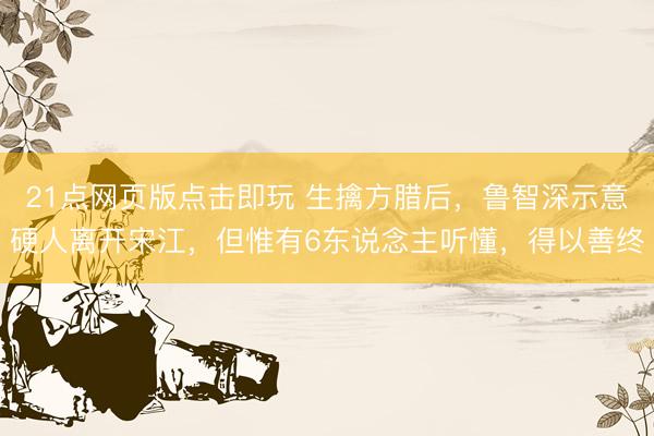 21点网页版点击即玩 生擒方腊后，鲁智深示意硬人离开宋江，但惟有6东说念主听懂，得以善终