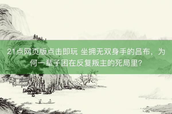 21点网页版点击即玩 坐拥无双身手的吕布，为何一辈子困在反复叛主的死局里？