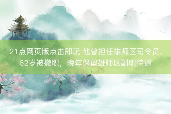 21点网页版点击即玩 他曾担任雄师区司令员，62岁被撤职，晚年保留雄师区副职待遇