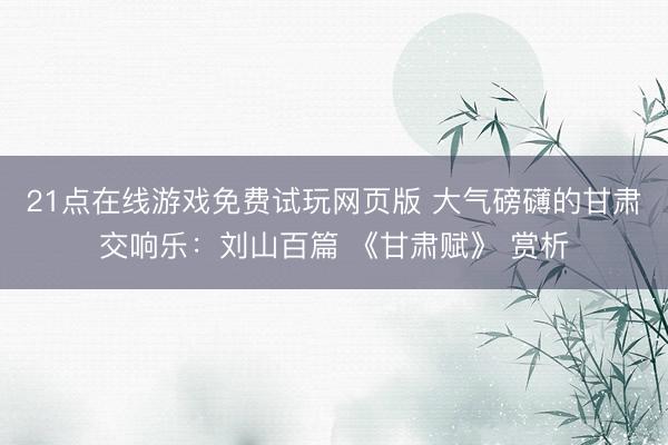 21点在线游戏免费试玩网页版 大气磅礴的甘肃交响乐：刘山百篇 《甘肃赋》 赏析