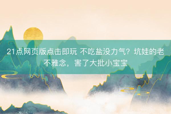 21点网页版点击即玩 不吃盐没力气？坑娃的老不雅念，害了大批小宝宝