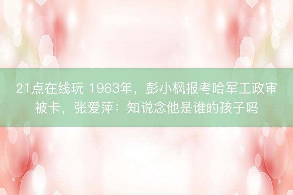 21点在线玩 1963年，彭小枫报考哈军工政审被卡，张爱萍：知说念他是谁的孩子吗