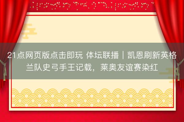 21点网页版点击即玩 体坛联播｜凯恩刷新英格兰队史弓手王记载，莱奥友谊赛染红