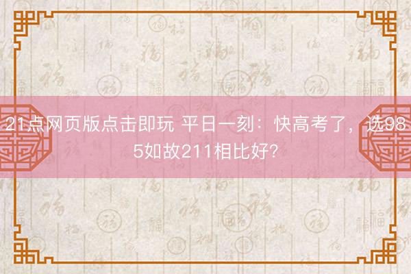 21点网页版点击即玩 平日一刻：快高考了，选985如故211相比好？