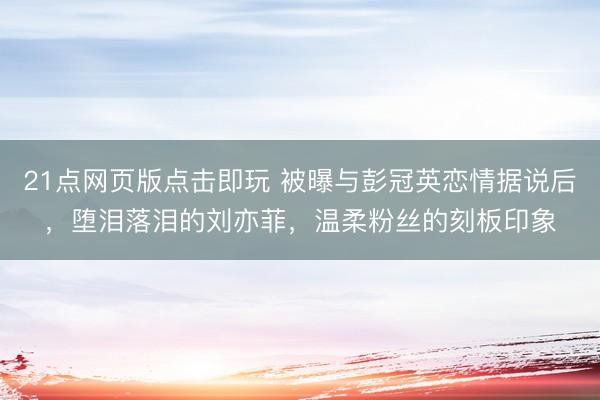 21点网页版点击即玩 被曝与彭冠英恋情据说后，堕泪落泪的刘亦菲，温柔粉丝的刻板印象