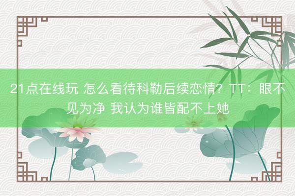 21点在线玩 怎么看待科勒后续恋情？TT：眼不见为净 我认为