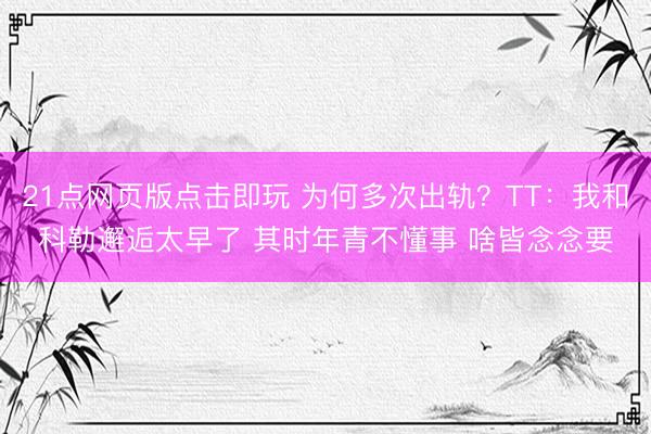 21点网页版点击即玩 为何多次出轨？TT：我和科勒邂逅太早了 其时年青不懂事 啥皆念念要